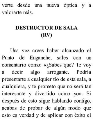 verte desde una nueva óptica y a
valorarte más.
DESTRUCTOR DE SALA
(RV)
Una vez crees haber alcanzado el
Punto de Enganche, sales con un
comentario como: «¿Sabes qué? Te voy
a decir algo arrogante. Podría
presentarte a cualquier tío de esta sala, a
cualquiera, y te prometo que no será tan
interesante y divertido como yo». Si
después de esto sigue hablando contigo,
acabas de probar de algún modo que
esto es verdad y de aplicar con éxito el
 