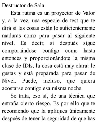 Destructor de Sala.
Esta rutina es un proyector de Valor
y, a la vez, una especie de test que te
dirá si las cosas están lo suficientemente
maduras como para pasar al siguiente
nivel. Es decir, si después sigue
comportándose contigo como hasta
entonces y proporcionándote la misma
clase de IDIs, la cosa está muy clara: le
gustas y está preparada para pasar de
Nivel. Puede, incluso, que quiera
acostarse contigo esa misma noche.
Se trata, eso sí, de una técnica que
entraña cierto riesgo. Es por ello que te
recomiendo que la apliques únicamente
después de tener la seguridad de que has
 