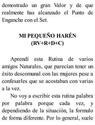 demostrado un gran Valor y de que
realmente has alcanzado el Punto de
Enganche con el Set.
MI PEQUEÑO HARÉN
(RV+R+D+C)
Aprendí esta Rutina de varios
amigos Naturales, que parecían tener un
éxito descomunal con las mujeres pese a
confesarles que se acostaban con varias
a la vez.
No voy a escribir esta rutina palabra
por palabra porque cada vez, y
dependiendo de la situación, la formulo
de forma diferente. Por lo general, suele
 