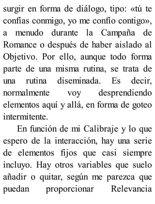 surgir en forma de diálogo, tipo: «tú te
confías conmigo, yo me confío contigo»,
a menudo durante la Campaña de
Romance o después de haber aislado al
Objetivo. Por ello, aunque todo forma
parte de una misma rutina, se trata de
una rutina diseminada. Es decir,
normalmente voy desprendiendo
elementos aquí y allá, en forma de goteo
intermitente.
En función de mi Calibraje y lo que
espero de la interacción, hay una serie
de elementos fijos que casi siempre
incluyo. Hay otros variables que suelo
añadir o quitar, según me parezca que
puedan proporcionar Relevancia
 