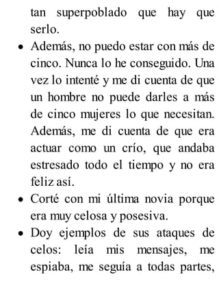 tan superpoblado que hay que
serlo.
Además, no puedo estar con más de
cinco. Nunca lo he conseguido. Una
vez lo intenté y me di cuenta de que
un hombre no puede darles a más
de cinco mujeres lo que necesitan.
Además, me di cuenta de que era
actuar como un crío, que andaba
estresado todo el tiempo y no era
feliz así.
Corté con mi última novia porque
era muy celosa y posesiva.
Doy ejemplos de sus ataques de
celos: leía mis mensajes, me
espiaba, me seguía a todas partes,
 