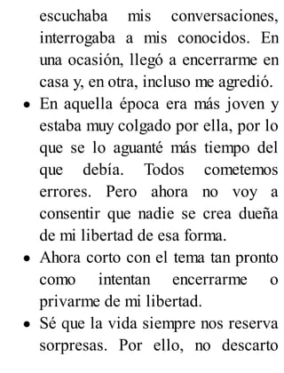escuchaba mis conversaciones,
interrogaba a mis conocidos. En
una ocasión, llegó a encerrarme en
casa y, en otra, incluso me agredió.
En aquella época era más joven y
estaba muy colgado por ella, por lo
que se lo aguanté más tiempo del
que debía. Todos cometemos
errores. Pero ahora no voy a
consentir que nadie se crea dueña
de mi libertad de esa forma.
Ahora corto con el tema tan pronto
como intentan encerrarme o
privarme de mi libertad.
Sé que la vida siempre nos reserva
sorpresas. Por ello, no descarto
 