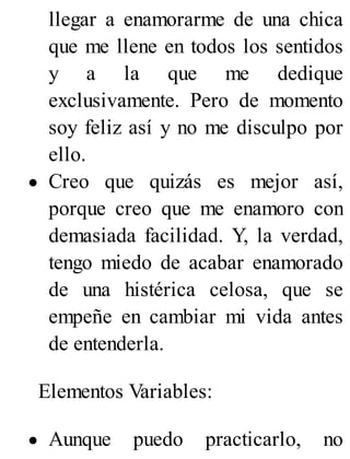 llegar a enamorarme de una chica
que me llene en todos los sentidos
y a la que me dedique
exclusivamente. Pero de momento
soy feliz así y no me disculpo por
ello.
Creo que quizás es mejor así,
porque creo que me enamoro con
demasiada facilidad. Y, la verdad,
tengo miedo de acabar enamorado
de una histérica celosa, que se
empeñe en cambiar mi vida antes
de entenderla.
Elementos Variables:
Aunque puedo practicarlo, no
 