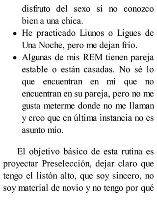 disfruto del sexo si no conozco
bien a una chica.
He practicado Liunos o Ligues de
Una Noche, pero me dejan frío.
Algunas de mis REM tienen pareja
estable o están casadas. No sé lo
que encuentran en mí que no
encuentran en su pareja, pero no me
gusta meterme donde no me llaman
y creo que en última instancia no es
asunto mío.
El objetivo básico de esta rutina es
proyectar Preselección, dejar claro que
tengo el listón alto, que soy sincero, no
soy material de novio y no tengo por qué
 