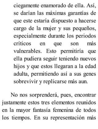 ciegamente enamorado de ella. Así,
se darían las máximas garantías de
que este estaría dispuesto a hacerse
cargo de la mujer y sus pequeños,
especialmente durante los periodos
críticos en que son más
vulnerables. Esto permitiría que
ella pudiera seguir teniendo nuevos
hijos y que estos llegaran a la edad
adulta, permitiendo así a sus genes
sobrevivir y replicarse más aun.
No nos sorprenderá, pues, encontrar
justamente estos tres elementos reunidos
en la mayor fantasía femenina de todos
los tiempos. En su representación más
 