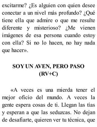 excitarme? ¿Es alguien con quien desee
conectar a un nivel más profundo? ¿Qué
tiene ella que admire o que me resulte
diferente y misterioso? ¿Me vienen
imágenes de esa persona cuando estoy
con ella? Si no lo hacen, no hay nada
que hacer».
SOYUN AVEN, PERO PASO
(RV+C)
«A veces es una mierda tener el
mejor oficio del mundo. A veces la
gente espera cosas de ti. Llegan las tías
y esperan a que las seduzcas. No dejan
de desafiarte, quieren ver tu técnica, que
 