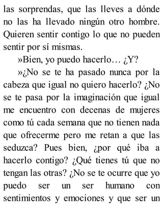 las sorprendas, que las lleves a dónde
no las ha llevado ningún otro hombre.
Quieren sentir contigo lo que no pueden
sentir por sí mismas.
»Bien, yo puedo hacerlo… ¿Y?
»¿No se te ha pasado nunca por la
cabeza que igual no quiero hacerlo? ¿No
se te pasa por la imaginación que igual
me encuentro con decenas de mujeres
como tú cada semana que no tienen nada
que ofrecerme pero me retan a que las
seduzca? Pues bien, ¿por qué iba a
hacerlo contigo? ¿Qué tienes tú que no
tengan las otras? ¿No se te ocurre que yo
puedo ser un ser humano con
sentimientos y emociones y que ser un
 