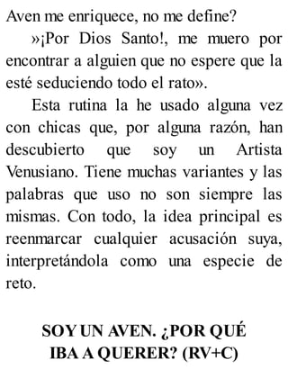 Aven me enriquece, no me define?
»¡Por Dios Santo!, me muero por
encontrar a alguien que no espere que la
esté seduciendo todo el rato».
Esta rutina la he usado alguna vez
con chicas que, por alguna razón, han
descubierto que soy un Artista
Venusiano. Tiene muchas variantes y las
palabras que uso no son siempre las
mismas. Con todo, la idea principal es
reenmarcar cualquier acusación suya,
interpretándola como una especie de
reto.
SOYUN AVEN. ¿POR QUÉ
IBA A QUERER? (RV+C)
 
