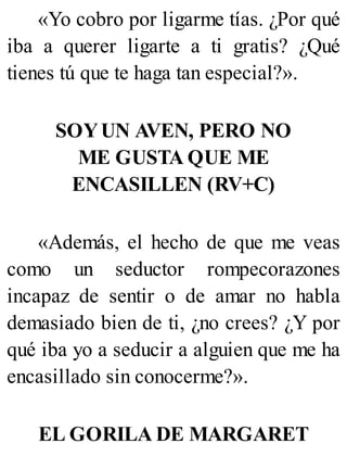 «Yo cobro por ligarme tías. ¿Por qué
iba a querer ligarte a ti gratis? ¿Qué
tienes tú que te haga tan especial?».
SOYUN AVEN, PERO NO
ME GUSTA QUE ME
ENCASILLEN (RV+C)
«Además, el hecho de que me veas
como un seductor rompecorazones
incapaz de sentir o de amar no habla
demasiado bien de ti, ¿no crees? ¿Y por
qué iba yo a seducir a alguien que me ha
encasillado sin conocerme?».
EL GORILA DE MARGARET
 