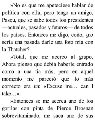 »No es que me apeteciese hablar de
política con ella, pero tengo un amigo,
Pascu, que se sabe todos los presidentes
—actuales, pasados y futuros— de todos
los países. Entonces me digo, coño, ¿no
sería una pasada darle una foto mía con
la Thatcher?
»Total, que me acerco al grupo.
Ahora pienso que debía haberle entrado
como a una tía más, pero en aquel
momento me pareció que lo más
correcto era un: «Excuse me… can I
take…».
»Entonces se me acerca uno de los
gorilas con pinta de Pierce Brosnan
sobrevitaminado, me saca uno de sus
 