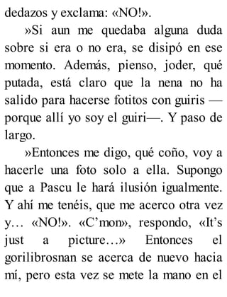 dedazos y exclama: «NO!».
»Si aun me quedaba alguna duda
sobre si era o no era, se disipó en ese
momento. Además, pienso, joder, qué
putada, está claro que la nena no ha
salido para hacerse fotitos con guiris —
porque allí yo soy el guiri—. Y paso de
largo.
»Entonces me digo, qué coño, voy a
hacerle una foto solo a ella. Supongo
que a Pascu le hará ilusión igualmente.
Y ahí me tenéis, que me acerco otra vez
y… «NO!». «C’mon», respondo, «It’s
just a picture…» Entonces el
gorilibrosnan se acerca de nuevo hacia
mí, pero esta vez se mete la mano en el
 