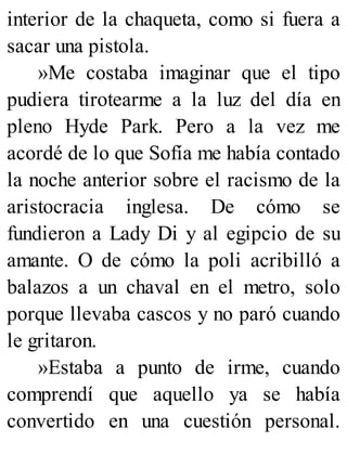 interior de la chaqueta, como si fuera a
sacar una pistola.
»Me costaba imaginar que el tipo
pudiera tirotearme a la luz del día en
pleno Hyde Park. Pero a la vez me
acordé de lo que Sofía me había contado
la noche anterior sobre el racismo de la
aristocracia inglesa. De cómo se
fundieron a Lady Di y al egipcio de su
amante. O de cómo la poli acribilló a
balazos a un chaval en el metro, solo
porque llevaba cascos y no paró cuando
le gritaron.
»Estaba a punto de irme, cuando
comprendí que aquello ya se había
convertido en una cuestión personal.
 