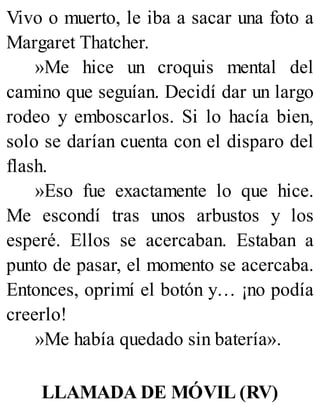 Vivo o muerto, le iba a sacar una foto a
Margaret Thatcher.
»Me hice un croquis mental del
camino que seguían. Decidí dar un largo
rodeo y emboscarlos. Si lo hacía bien,
solo se darían cuenta con el disparo del
flash.
»Eso fue exactamente lo que hice.
Me escondí tras unos arbustos y los
esperé. Ellos se acercaban. Estaban a
punto de pasar, el momento se acercaba.
Entonces, oprimí el botón y… ¡no podía
creerlo!
»Me había quedado sin batería».
LLAMADA DE MÓVIL (RV)
 