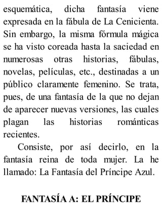 esquemática, dicha fantasía viene
expresada en la fábula de La Cenicienta.
Sin embargo, la misma fórmula mágica
se ha visto coreada hasta la saciedad en
numerosas otras historias, fábulas,
novelas, películas, etc., destinadas a un
público claramente femenino. Se trata,
pues, de una fantasía de la que no dejan
de aparecer nuevas versiones, las cuales
plagan las historias románticas
recientes.
Consiste, por así decirlo, en la
fantasía reina de toda mujer. La he
llamado: La Fantasía del Príncipe Azul.
FANTASÍA A: EL PRÍNCIPE
 