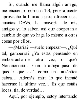 Si, cuando me llama algún amigo,
me encuentro con una TB, generalmente
aprovecho la llamada para ofrecer unas
cuantas DAVs. La mayoría de mis
amigos ya lo saben, así que cooperan a
cambio de que yo haga lo mismo u otras
cosas por ellos.
—¿María? —suelo empezar—. ¿Qué
tal, gamberra? ¿Ya estás pensando en
emborracharme otra vez, o qué?
Nonononono… Con tu amiga paso de
quedar que está como una auténtica
cabra… Además, mira lo que intentó
hacerme la última vez… Es que estáis
locas, tía, de verdad…
Aquí, por ejemplo, estoy intentando
 