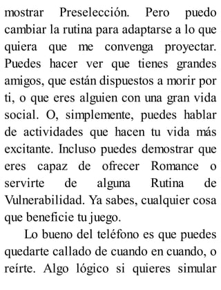 mostrar Preselección. Pero puedo
cambiar la rutina para adaptarse a lo que
quiera que me convenga proyectar.
Puedes hacer ver que tienes grandes
amigos, que están dispuestos a morir por
ti, o que eres alguien con una gran vida
social. O, simplemente, puedes hablar
de actividades que hacen tu vida más
excitante. Incluso puedes demostrar que
eres capaz de ofrecer Romance o
servirte de alguna Rutina de
Vulnerabilidad. Ya sabes, cualquier cosa
que beneficie tu juego.
Lo bueno del teléfono es que puedes
quedarte callado de cuando en cuando, o
reírte. Algo lógico si quieres simular
 