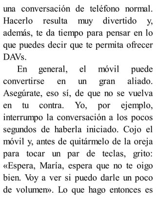 una conversación de teléfono normal.
Hacerlo resulta muy divertido y,
además, te da tiempo para pensar en lo
que puedes decir que te permita ofrecer
DAVs.
En general, el móvil puede
convertirse en un gran aliado.
Asegúrate, eso sí, de que no se vuelva
en tu contra. Yo, por ejemplo,
interrumpo la conversación a los pocos
segundos de haberla iniciado. Cojo el
móvil y, antes de quitármelo de la oreja
para tocar un par de teclas, grito:
«Espera, María, espera que no te oigo
bien. V
oy a ver si puedo darle un poco
de volumen». Lo que hago entonces es
 