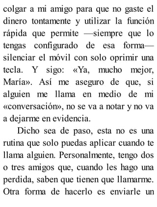 colgar a mi amigo para que no gaste el
dinero tontamente y utilizar la función
rápida que permite —siempre que lo
tengas configurado de esa forma—
silenciar el móvil con solo oprimir una
tecla. Y sigo: «Ya, mucho mejor,
María». Así me aseguro de que, si
alguien me llama en medio de mi
«conversación», no se va a notar y no va
a dejarme en evidencia.
Dicho sea de paso, esta no es una
rutina que solo puedas aplicar cuando te
llama alguien. Personalmente, tengo dos
o tres amigos que, cuando les hago una
perdida, saben que tienen que llamarme.
Otra forma de hacerlo es enviarle un
 