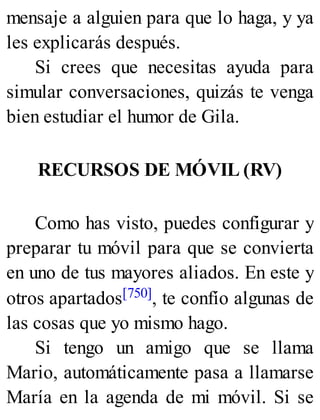 mensaje a alguien para que lo haga, y ya
les explicarás después.
Si crees que necesitas ayuda para
simular conversaciones, quizás te venga
bien estudiar el humor de Gila.
RECURSOS DE MÓVIL (RV)
Como has visto, puedes configurar y
preparar tu móvil para que se convierta
en uno de tus mayores aliados. En este y
otros apartados[750], te confío algunas de
las cosas que yo mismo hago.
Si tengo un amigo que se llama
Mario, automáticamente pasa a llamarse
María en la agenda de mi móvil. Si se
 