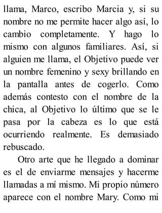 llama, Marco, escribo Marcia y, si su
nombre no me permite hacer algo así, lo
cambio completamente. Y hago lo
mismo con algunos familiares. Así, si
alguien me llama, el Objetivo puede ver
un nombre femenino y sexy brillando en
la pantalla antes de cogerlo. Como
además contesto con el nombre de la
chica, al Objetivo lo último que se le
pasa por la cabeza es lo que está
ocurriendo realmente. Es demasiado
rebuscado.
Otro arte que he llegado a dominar
es el de enviarme mensajes y hacerme
llamadas a mí mismo. Mi propio número
aparece con el nombre Mary. Como mi
 