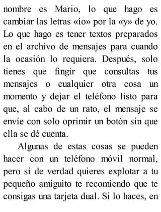 nombre es Mario, lo que hago es
cambiar las letras «io» por la «y» de yo.
Lo que hago es tener textos preparados
en el archivo de mensajes para cuando
la ocasión lo requiera. Después, solo
tienes que fingir que consultas tus
mensajes o cualquier otra cosa un
momento y dejar el teléfono listo para
que, al cabo de un rato, el mensaje se
envíe con solo oprimir un botón sin que
ella se dé cuenta.
Algunas de estas cosas se pueden
hacer con un teléfono móvil normal,
pero si de verdad quieres explotar a tu
pequeño amiguito te recomiendo que te
consigas una tarjeta dual. Si lo haces, en
 