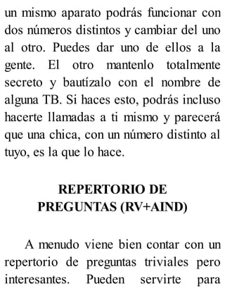 un mismo aparato podrás funcionar con
dos números distintos y cambiar del uno
al otro. Puedes dar uno de ellos a la
gente. El otro mantenlo totalmente
secreto y bautízalo con el nombre de
alguna TB. Si haces esto, podrás incluso
hacerte llamadas a ti mismo y parecerá
que una chica, con un número distinto al
tuyo, es la que lo hace.
REPERTORIO DE
PREGUNTAS (RV+AIND)
A menudo viene bien contar con un
repertorio de preguntas triviales pero
interesantes. Pueden servirte para
 