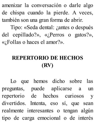 amenizar la conversación o darle algo
de chispa cuando la pierde. A veces,
también son una gran forma de abrir.
Tipo: «Seda dental: ¿antes o después
del cepillado?», «¿Perros o gatos?»,
«¿Follas o haces el amor?».
REPERTORIO DE HECHOS
(RV)
Lo que hemos dicho sobre las
preguntas, puede aplicarse a un
repertorio de hechos curiosos y
divertidos. Intenta, eso sí, que sean
realmente interesantes o tengan algún
tipo de carga emocional o de interés
 