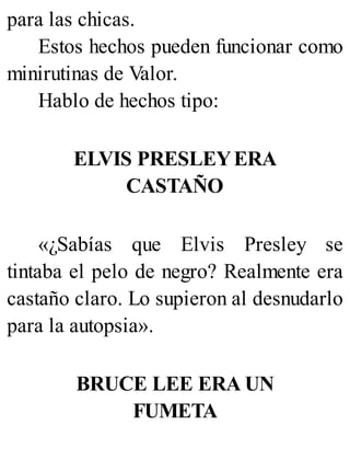 para las chicas.
Estos hechos pueden funcionar como
minirutinas de Valor.
Hablo de hechos tipo:
ELVIS PRESLEYERA
CASTAÑO
«¿Sabías que Elvis Presley se
tintaba el pelo de negro? Realmente era
castaño claro. Lo supieron al desnudarlo
para la autopsia».
BRUCE LEE ERA UN
FUMETA
 