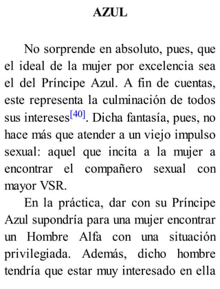 AZUL
No sorprende en absoluto, pues, que
el ideal de la mujer por excelencia sea
el del Príncipe Azul. A fin de cuentas,
este representa la culminación de todos
sus intereses[40]. Dicha fantasía, pues, no
hace más que atender a un viejo impulso
sexual: aquel que incita a la mujer a
encontrar el compañero sexual con
mayor VSR.
En la práctica, dar con su Príncipe
Azul supondría para una mujer encontrar
un Hombre Alfa con una situación
privilegiada. Además, dicho hombre
tendría que estar muy interesado en ella
 