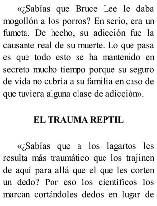 «¿Sabías que Bruce Lee le daba
mogollón a los porros? En serio, era un
fumeta. De hecho, su adicción fue la
causante real de su muerte. Lo que pasa
es que todo esto se ha mantenido en
secreto mucho tiempo porque su seguro
de vida no cubría a su familia en caso de
que tuviera alguna clase de adicción».
EL TRAUMA REPTIL
«¿Sabías que a los lagartos les
resulta más traumático que los trajinen
de aquí para allá que el que les corten
un dedo? Por eso los científicos los
marcan cortándoles dedos en lugar de
 