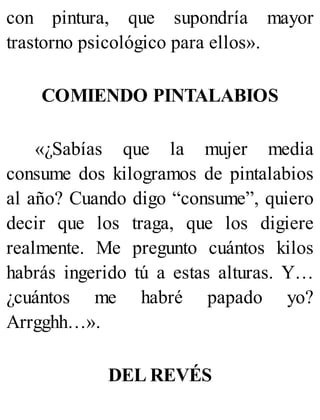 con pintura, que supondría mayor
trastorno psicológico para ellos».
COMIENDO PINTALABIOS
«¿Sabías que la mujer media
consume dos kilogramos de pintalabios
al año? Cuando digo “consume”, quiero
decir que los traga, que los digiere
realmente. Me pregunto cuántos kilos
habrás ingerido tú a estas alturas. Y…
¿cuántos me habré papado yo?
Arrgghh…».
DEL REVÉS
 