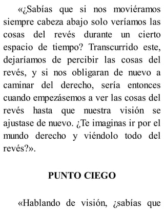 «¿Sabías que si nos moviéramos
siempre cabeza abajo solo veríamos las
cosas del revés durante un cierto
espacio de tiempo? Transcurrido este,
dejaríamos de percibir las cosas del
revés, y si nos obligaran de nuevo a
caminar del derecho, sería entonces
cuando empezásemos a ver las cosas del
revés hasta que nuestra visión se
ajustase de nuevo. ¿Te imaginas ir por el
mundo derecho y viéndolo todo del
revés?».
PUNTO CIEGO
«Hablando de visión, ¿sabías que
 