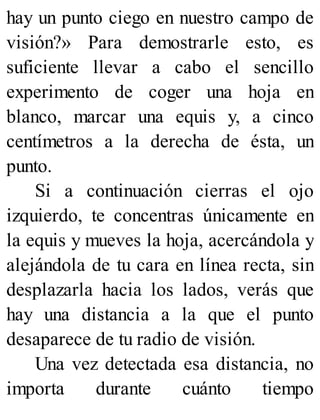 hay un punto ciego en nuestro campo de
visión?» Para demostrarle esto, es
suficiente llevar a cabo el sencillo
experimento de coger una hoja en
blanco, marcar una equis y, a cinco
centímetros a la derecha de ésta, un
punto.
Si a continuación cierras el ojo
izquierdo, te concentras únicamente en
la equis y mueves la hoja, acercándola y
alejándola de tu cara en línea recta, sin
desplazarla hacia los lados, verás que
hay una distancia a la que el punto
desaparece de tu radio de visión.
Una vez detectada esa distancia, no
importa durante cuánto tiempo
 