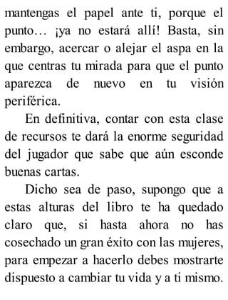 mantengas el papel ante ti, porque el
punto… ¡ya no estará allí! Basta, sin
embargo, acercar o alejar el aspa en la
que centras tu mirada para que el punto
aparezca de nuevo en tu visión
periférica.
En definitiva, contar con esta clase
de recursos te dará la enorme seguridad
del jugador que sabe que aún esconde
buenas cartas.
Dicho sea de paso, supongo que a
estas alturas del libro te ha quedado
claro que, si hasta ahora no has
cosechado un gran éxito con las mujeres,
para empezar a hacerlo debes mostrarte
dispuesto a cambiar tu vida y a ti mismo.
 