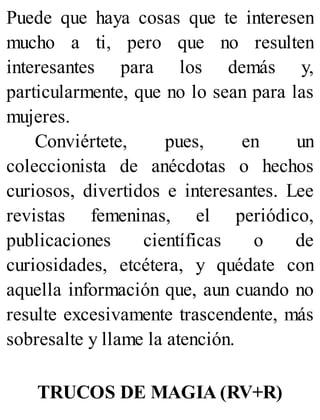 Puede que haya cosas que te interesen
mucho a ti, pero que no resulten
interesantes para los demás y,
particularmente, que no lo sean para las
mujeres.
Conviértete, pues, en un
coleccionista de anécdotas o hechos
curiosos, divertidos e interesantes. Lee
revistas femeninas, el periódico,
publicaciones científicas o de
curiosidades, etcétera, y quédate con
aquella información que, aun cuando no
resulte excesivamente trascendente, más
sobresalte y llame la atención.
TRUCOS DE MAGIA (RV+R)
 