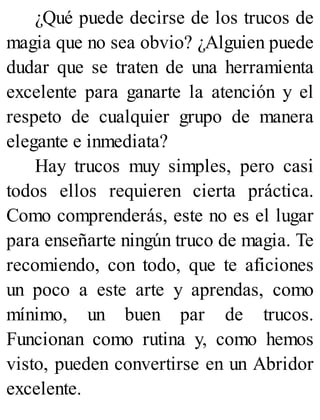¿Qué puede decirse de los trucos de
magia que no sea obvio? ¿Alguien puede
dudar que se traten de una herramienta
excelente para ganarte la atención y el
respeto de cualquier grupo de manera
elegante e inmediata?
Hay trucos muy simples, pero casi
todos ellos requieren cierta práctica.
Como comprenderás, este no es el lugar
para enseñarte ningún truco de magia. Te
recomiendo, con todo, que te aficiones
un poco a este arte y aprendas, como
mínimo, un buen par de trucos.
Funcionan como rutina y, como hemos
visto, pueden convertirse en un Abridor
excelente.
 