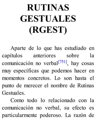 RUTINAS
GESTUALES
(RGEST)
Aparte de lo que has estudiado en
capítulos anteriores sobre la
comunicación no verbal[751], hay cosas
muy específicas que podemos hacer en
momentos concretos. Lo son hasta el
punto de merecer el nombre de Rutinas
Gestuales.
Como todo lo relacionado con la
comunicación no verbal, su efecto es
particularmente poderoso. La razón de
 