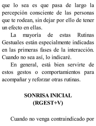 que lo sea es que pasa de largo la
percepción consciente de las personas
que te rodean, sin dejar por ello de tener
un efecto en ellas.
La mayoría de estas Rutinas
Gestuales están especialmente indicadas
en las primeras fases de la interacción.
Cuando no sea así, lo indicaré.
En general, está bien servirte de
estos gestos o comportamientos para
acompañar y reforzar otras rutinas.
SONRISA INICIAL
(RGEST+V)
Cuando no venga contraindicado por
 