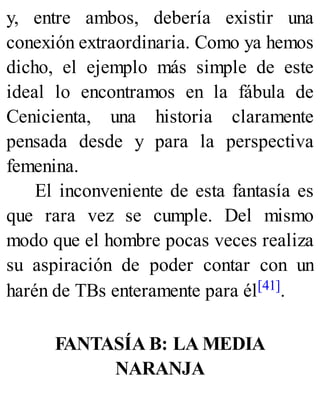 y, entre ambos, debería existir una
conexión extraordinaria. Como ya hemos
dicho, el ejemplo más simple de este
ideal lo encontramos en la fábula de
Cenicienta, una historia claramente
pensada desde y para la perspectiva
femenina.
El inconveniente de esta fantasía es
que rara vez se cumple. Del mismo
modo que el hombre pocas veces realiza
su aspiración de poder contar con un
harén de TBs enteramente para él[41].
FANTASÍA B: LA MEDIA
NARANJA
 