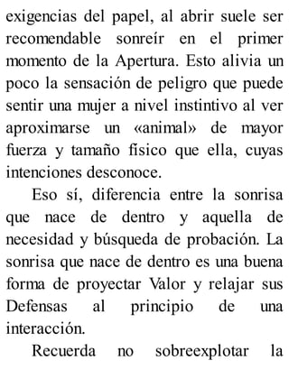 exigencias del papel, al abrir suele ser
recomendable sonreír en el primer
momento de la Apertura. Esto alivia un
poco la sensación de peligro que puede
sentir una mujer a nivel instintivo al ver
aproximarse un «animal» de mayor
fuerza y tamaño físico que ella, cuyas
intenciones desconoce.
Eso sí, diferencia entre la sonrisa
que nace de dentro y aquella de
necesidad y búsqueda de probación. La
sonrisa que nace de dentro es una buena
forma de proyectar Valor y relajar sus
Defensas al principio de una
interacción.
Recuerda no sobreexplotar la
 