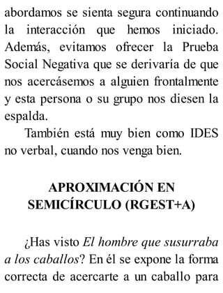 abordamos se sienta segura continuando
la interacción que hemos iniciado.
Además, evitamos ofrecer la Prueba
Social Negativa que se derivaría de que
nos acercásemos a alguien frontalmente
y esta persona o su grupo nos diesen la
espalda.
También está muy bien como IDES
no verbal, cuando nos venga bien.
APROXIMACIÓN EN
SEMICÍRCULO (RGEST+A)
¿Has visto El hombre que susurraba
a los caballos? En él se expone la forma
correcta de acercarte a un caballo para
 