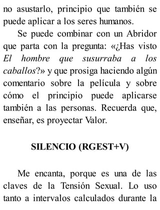 no asustarlo, principio que también se
puede aplicar a los seres humanos.
Se puede combinar con un Abridor
que parta con la pregunta: «¿Has visto
El hombre que susurraba a los
caballos?» y que prosiga haciendo algún
comentario sobre la película y sobre
cómo el principio puede aplicarse
también a las personas. Recuerda que,
enseñar, es proyectar Valor.
SILENCIO (RGEST+V)
Me encanta, porque es una de las
claves de la Tensión Sexual. Lo uso
tanto a intervalos calculados durante la
 