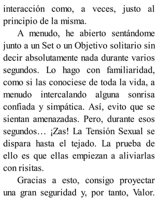 interacción como, a veces, justo al
principio de la misma.
A menudo, he abierto sentándome
junto a un Set o un Objetivo solitario sin
decir absolutamente nada durante varios
segundos. Lo hago con familiaridad,
como si las conociese de toda la vida, a
menudo intercalando alguna sonrisa
confiada y simpática. Así, evito que se
sientan amenazadas. Pero, durante esos
segundos… ¡Zas! La Tensión Sexual se
dispara hasta el tejado. La prueba de
ello es que ellas empiezan a aliviarlas
con risitas.
Gracias a esto, consigo proyectar
una gran seguridad y, por tanto, Valor.
 