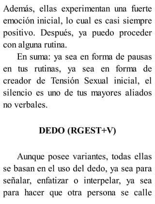 Además, ellas experimentan una fuerte
emoción inicial, lo cual es casi siempre
positivo. Después, ya puedo proceder
con alguna rutina.
En suma: ya sea en forma de pausas
en tus rutinas, ya sea en forma de
creador de Tensión Sexual inicial, el
silencio es uno de tus mayores aliados
no verbales.
DEDO (RGEST+V)
Aunque posee variantes, todas ellas
se basan en el uso del dedo, ya sea para
señalar, enfatizar o interpelar, ya sea
para hacer que otra persona se calle
 