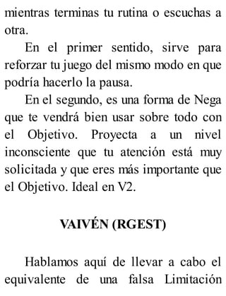 mientras terminas tu rutina o escuchas a
otra.
En el primer sentido, sirve para
reforzar tu juego del mismo modo en que
podría hacerlo la pausa.
En el segundo, es una forma de Nega
que te vendrá bien usar sobre todo con
el Objetivo. Proyecta a un nivel
inconsciente que tu atención está muy
solicitada y que eres más importante que
el Objetivo. Ideal en V2.
VAIVÉN (RGEST)
Hablamos aquí de llevar a cabo el
equivalente de una falsa Limitación
 