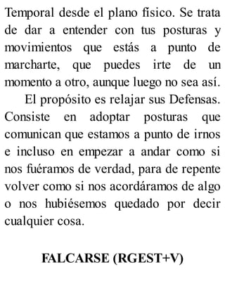 Temporal desde el plano físico. Se trata
de dar a entender con tus posturas y
movimientos que estás a punto de
marcharte, que puedes irte de un
momento a otro, aunque luego no sea así.
El propósito es relajar sus Defensas.
Consiste en adoptar posturas que
comunican que estamos a punto de irnos
e incluso en empezar a andar como si
nos fuéramos de verdad, para de repente
volver como si nos acordáramos de algo
o nos hubiésemos quedado por decir
cualquier cosa.
FALCARSE (RGEST+V)
 