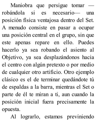 Maniobra que persigue tomar —
robándola si es necesario— una
posición física ventajosa dentro del Set.
A menudo consiste en pasar a ocupar
una posición central en el grupo, sin que
este apenas repare en ello. Puedes
hacerlo ya sea robando el asiento al
Objetivo, ya sea desplazándonos hacia
el centro con algún pretexto o por medio
de cualquier otro artificio. Otro ejemplo
clásico es el de terminar quedándote tú
de espaldas a la barra, mientras el Set o
parte de él te miran a ti, aun cuando la
posición inicial fuera precisamente la
opuesta.
Al lograrlo, estamos previniendo
 