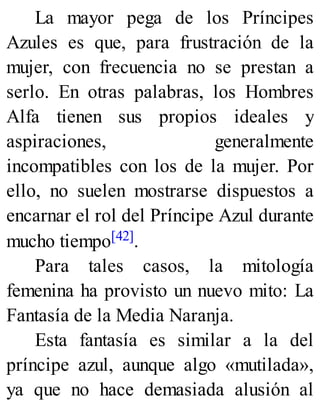 La mayor pega de los Príncipes
Azules es que, para frustración de la
mujer, con frecuencia no se prestan a
serlo. En otras palabras, los Hombres
Alfa tienen sus propios ideales y
aspiraciones, generalmente
incompatibles con los de la mujer. Por
ello, no suelen mostrarse dispuestos a
encarnar el rol del Príncipe Azul durante
mucho tiempo[42].
Para tales casos, la mitología
femenina ha provisto un nuevo mito: La
Fantasía de la Media Naranja.
Esta fantasía es similar a la del
príncipe azul, aunque algo «mutilada»,
ya que no hace demasiada alusión al
 