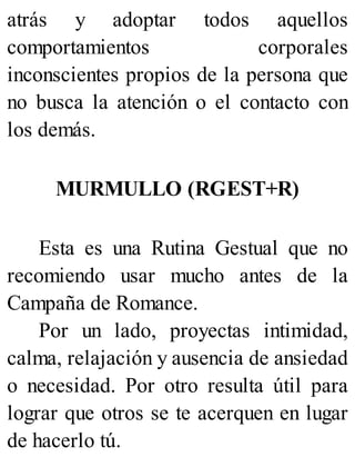 atrás y adoptar todos aquellos
comportamientos corporales
inconscientes propios de la persona que
no busca la atención o el contacto con
los demás.
MURMULLO (RGEST+R)
Esta es una Rutina Gestual que no
recomiendo usar mucho antes de la
Campaña de Romance.
Por un lado, proyectas intimidad,
calma, relajación y ausencia de ansiedad
o necesidad. Por otro resulta útil para
lograr que otros se te acerquen en lugar
de hacerlo tú.
 