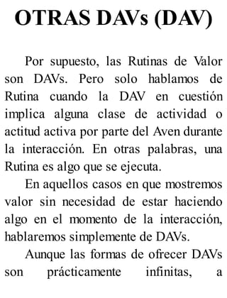 OTRAS DAVs (DAV)
Por supuesto, las Rutinas de Valor
son DAVs. Pero solo hablamos de
Rutina cuando la DAV en cuestión
implica alguna clase de actividad o
actitud activa por parte del Aven durante
la interacción. En otras palabras, una
Rutina es algo que se ejecuta.
En aquellos casos en que mostremos
valor sin necesidad de estar haciendo
algo en el momento de la interacción,
hablaremos simplemente de DAVs.
Aunque las formas de ofrecer DAVs
son prácticamente infinitas, a
 